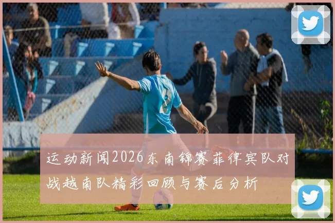 运动新闻2026东南锦赛菲律宾队对战越南队精彩回顾与赛后分析
