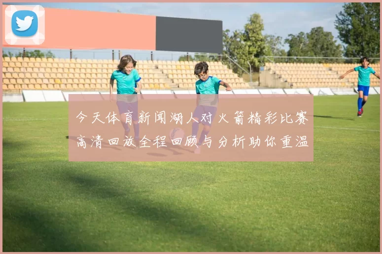 今天体育新闻湖人对火箭精彩比赛高清回放全程回顾与分析助你重温经典时刻